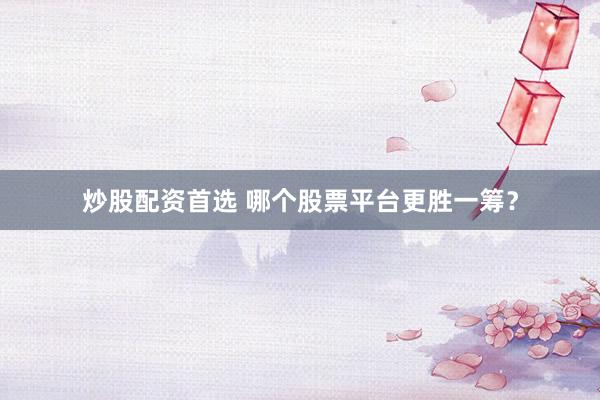 炒股配资首选 哪个股票平台更胜一筹？