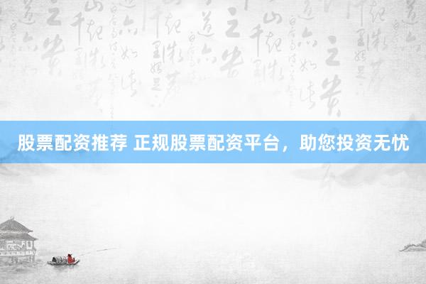股票配资推荐 正规股票配资平台，助您投资无忧