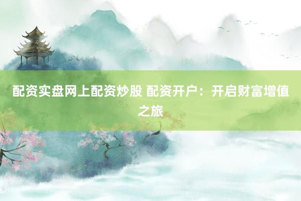 配资实盘网上配资炒股 配资开户：开启财富增值之旅