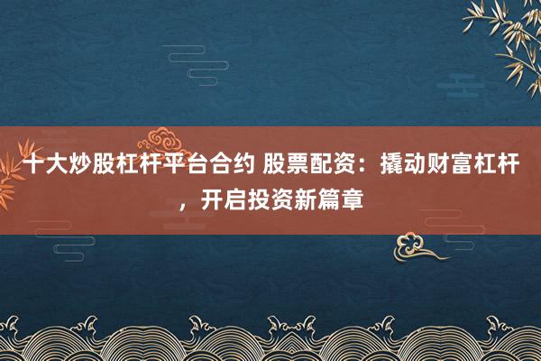 十大炒股杠杆平台合约 股票配资：撬动财富杠杆，开启投资新篇章