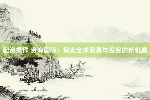 配资操作 贵海国际：探索全球贸易与投资的新机遇