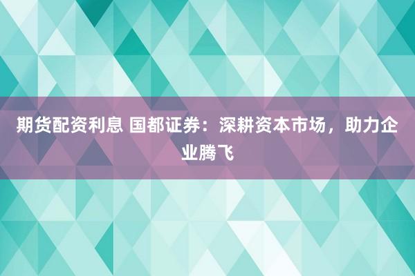 期货配资利息 国都证券：深耕资本市场，助力企业腾飞