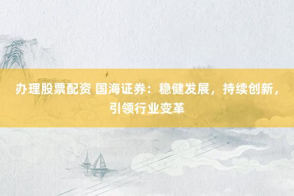 办理股票配资 国海证券：稳健发展，持续创新，引领行业变革