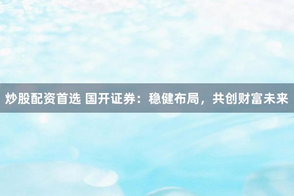 炒股配资首选 国开证券：稳健布局，共创财富未来