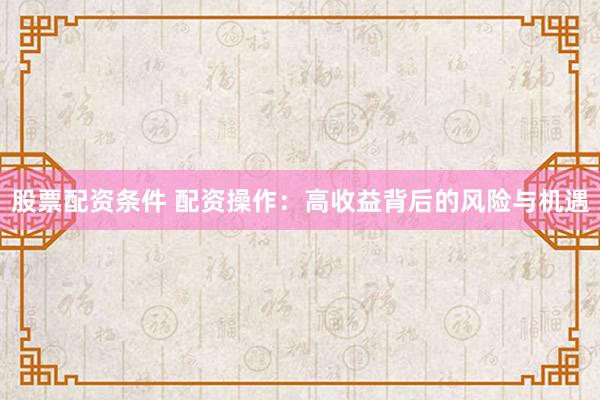 股票配资条件 配资操作：高收益背后的风险与机遇