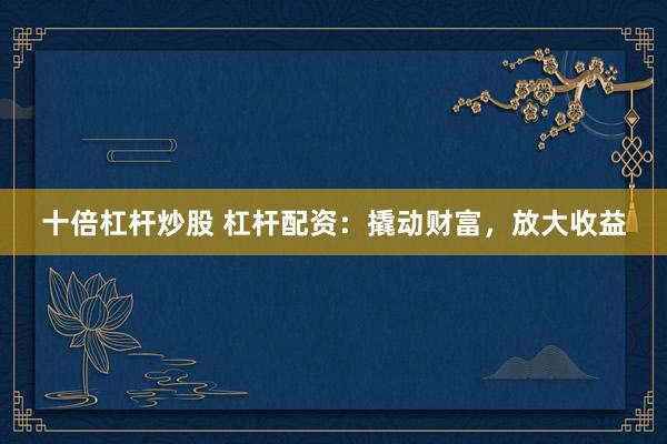 十倍杠杆炒股 杠杆配资：撬动财富，放大收益