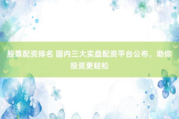 股票配资排名 国内三大实盘配资平台公布，助你投资更轻松