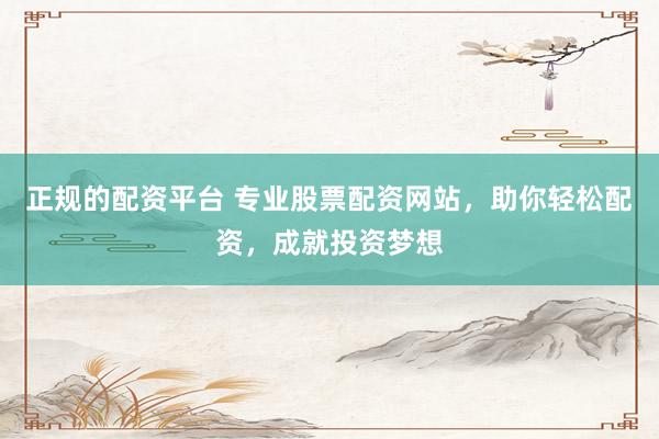 正规的配资平台 专业股票配资网站，助你轻松配资，成就投资梦想