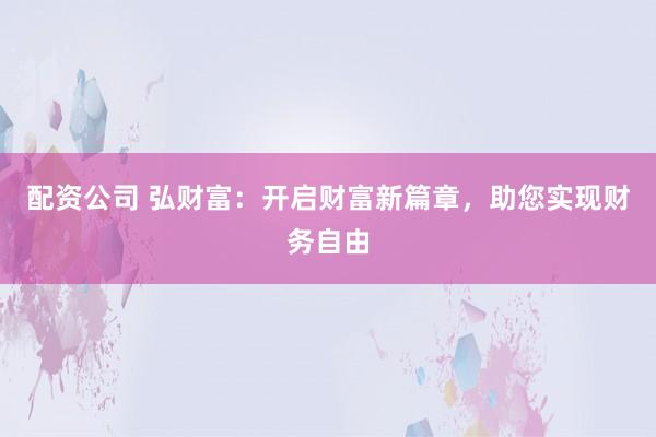 配资公司 弘财富：开启财富新篇章，助您实现财务自由