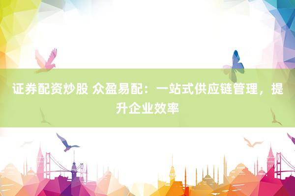 证券配资炒股 众盈易配：一站式供应链管理，提升企业效率