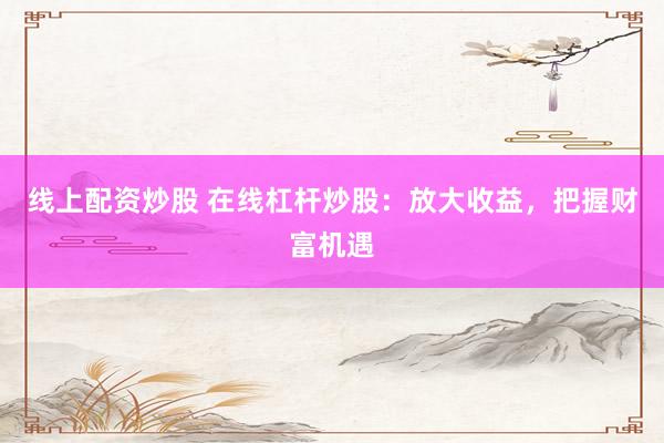 线上配资炒股 在线杠杆炒股：放大收益，把握财富机遇