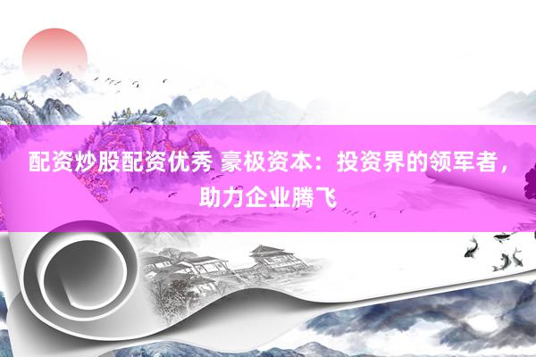 配资炒股配资优秀 豪极资本：投资界的领军者，助力企业腾飞
