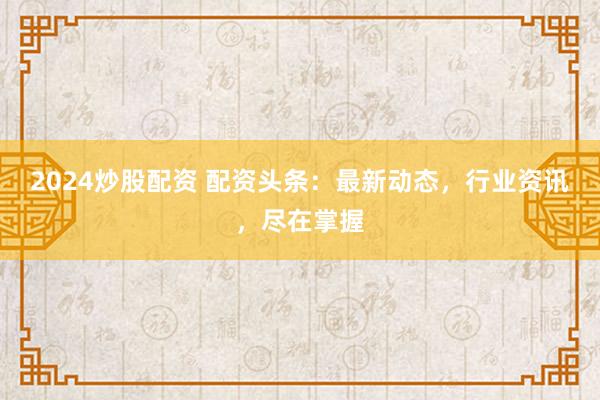 2024炒股配资 配资头条：最新动态，行业资讯，尽在掌握