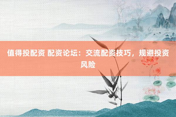 值得投配资 配资论坛：交流配资技巧，规避投资风险
