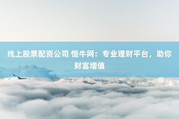 线上股票配资公司 恒牛网：专业理财平台，助你财富增值