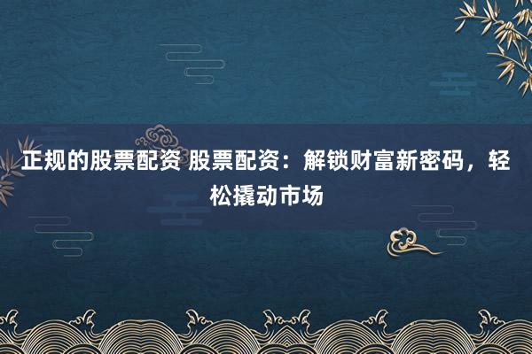正规的股票配资 股票配资：解锁财富新密码，轻松撬动市场