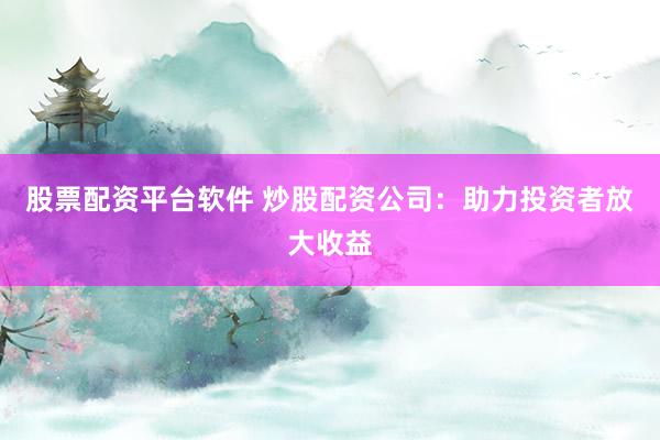 股票配资平台软件 炒股配资公司：助力投资者放大收益