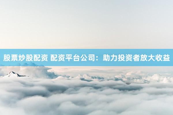 股票炒股配资 配资平台公司：助力投资者放大收益