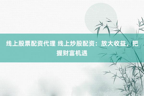 线上股票配资代理 线上炒股配资：放大收益，把握财富机遇
