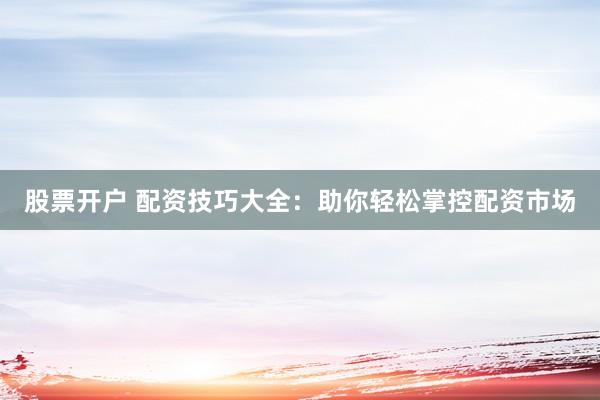 股票开户 配资技巧大全：助你轻松掌控配资市场