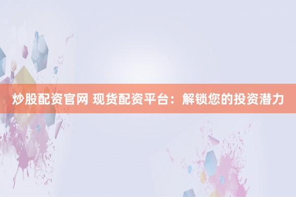 炒股配资官网 现货配资平台：解锁您的投资潜力