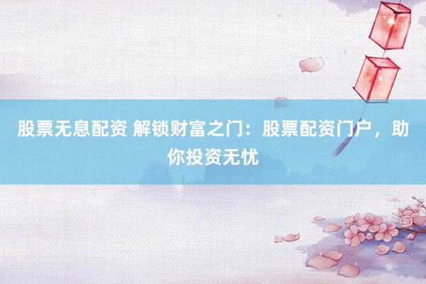 股票无息配资 解锁财富之门：股票配资门户，助你投资无忧