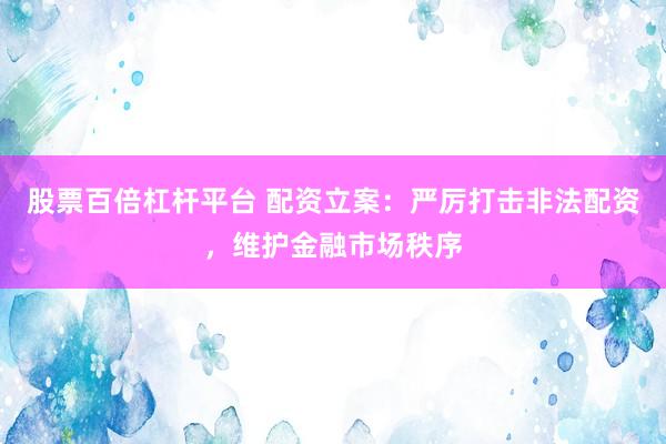 股票百倍杠杆平台 配资立案：严厉打击非法配资，维护金融市场秩序