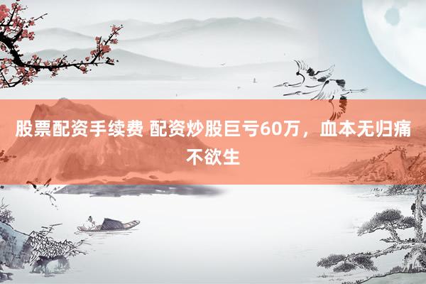 股票配资手续费 配资炒股巨亏60万，血本无归痛不欲生