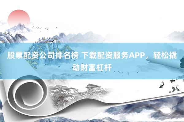 股票配资公司排名榜 下载配资服务APP，轻松撬动财富杠杆