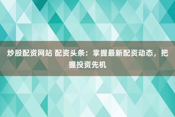 炒股配资网站 配资头条：掌握最新配资动态，把握投资先机
