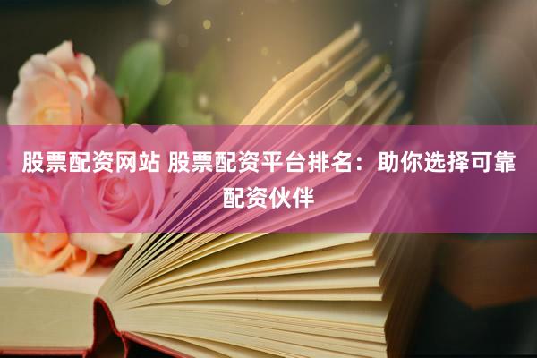 股票配资网站 股票配资平台排名：助你选择可靠配资伙伴