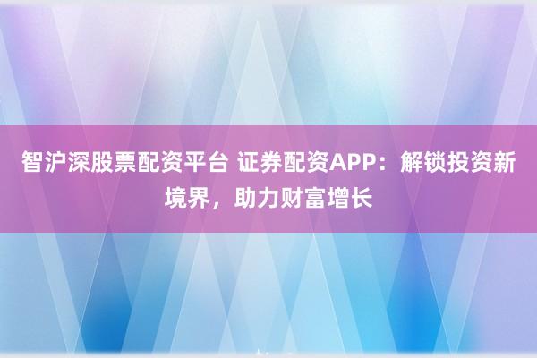 智沪深股票配资平台 证券配资APP：解锁投资新境界，助力财富增长