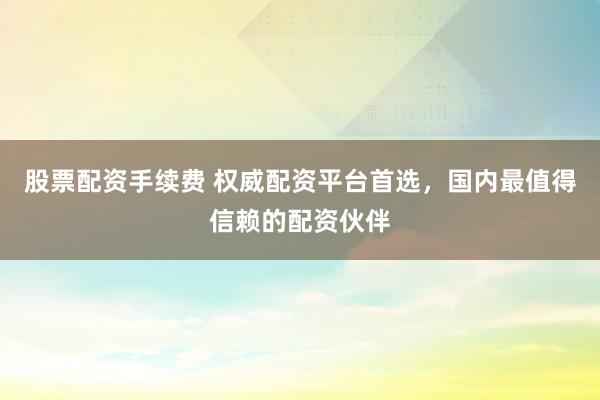 股票配资手续费 权威配资平台首选，国内最值得信赖的配资伙伴