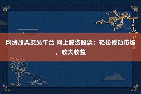 网络股票交易平台 网上配资股票：轻松撬动市场，放大收益