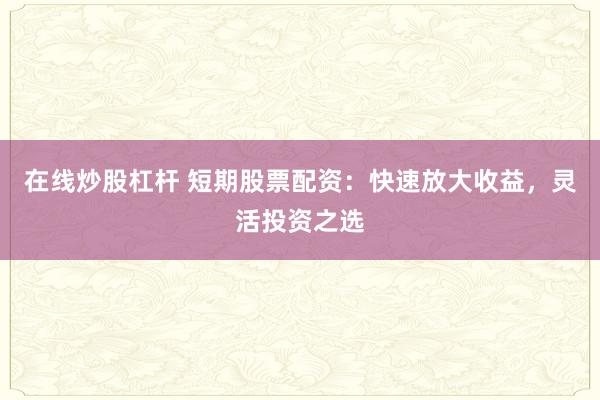 在线炒股杠杆 短期股票配资：快速放大收益，灵活投资之选