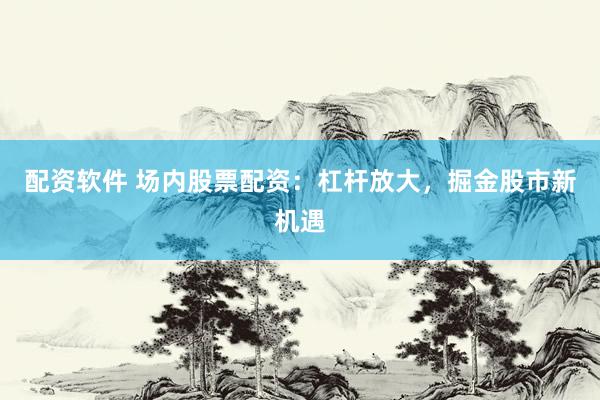 配资软件 场内股票配资：杠杆放大，掘金股市新机遇