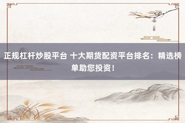 正规杠杆炒股平台 十大期货配资平台排名：精选榜单助您投资！
