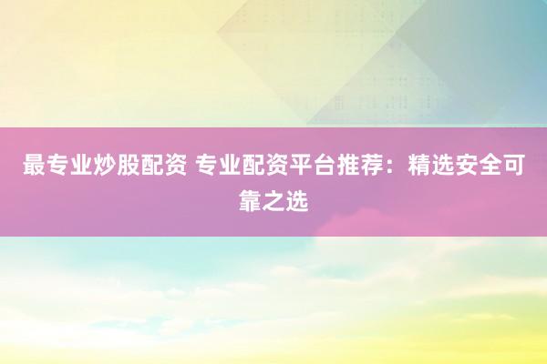 最专业炒股配资 专业配资平台推荐：精选安全可靠之选