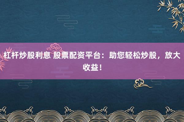 杠杆炒股利息 股票配资平台：助您轻松炒股，放大收益！