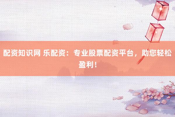 配资知识网 乐配资：专业股票配资平台，助您轻松盈利！