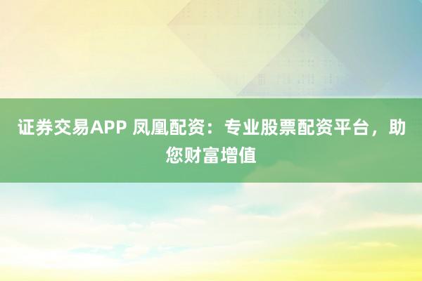 证券交易APP 凤凰配资：专业股票配资平台，助您财富增值