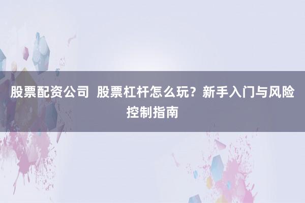 股票配资公司  股票杠杆怎么玩？新手入门与风险控制指南