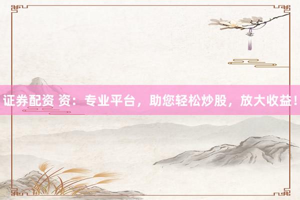 证券配资 资：专业平台，助您轻松炒股，放大收益！