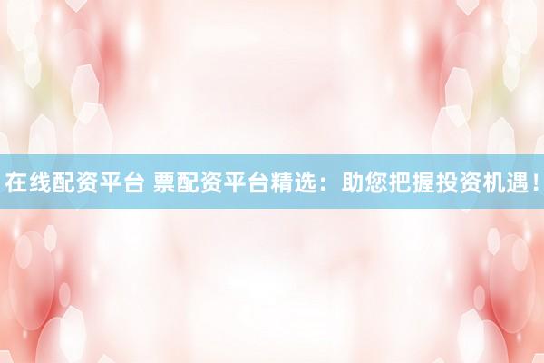 在线配资平台 票配资平台精选：助您把握投资机遇！