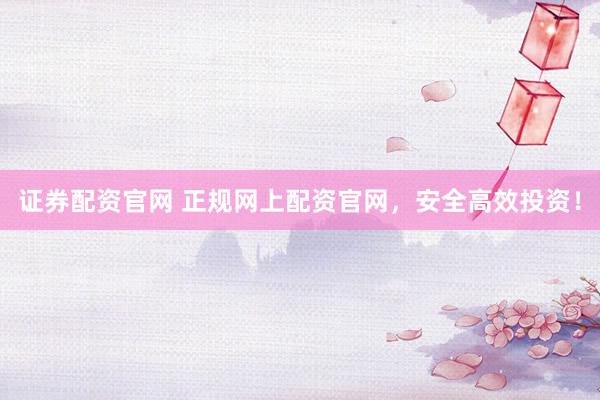 证券配资官网 正规网上配资官网，安全高效投资！