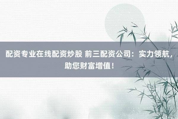配资专业在线配资炒股 前三配资公司：实力领航，助您财富增值！