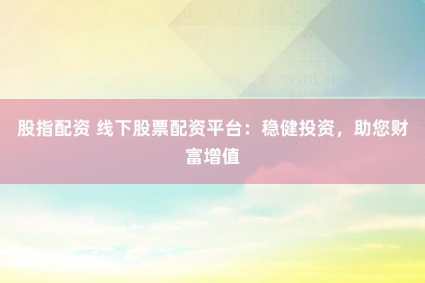股指配资 线下股票配资平台：稳健投资，助您财富增值