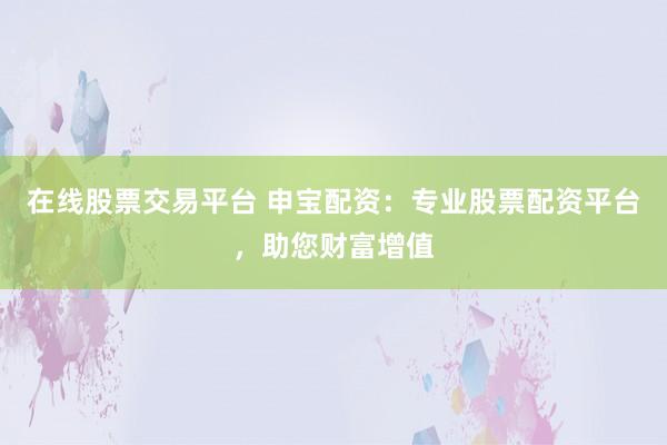 在线股票交易平台 申宝配资：专业股票配资平台，助您财富增值