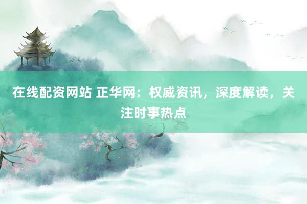 在线配资网站 正华网：权威资讯，深度解读，关注时事热点