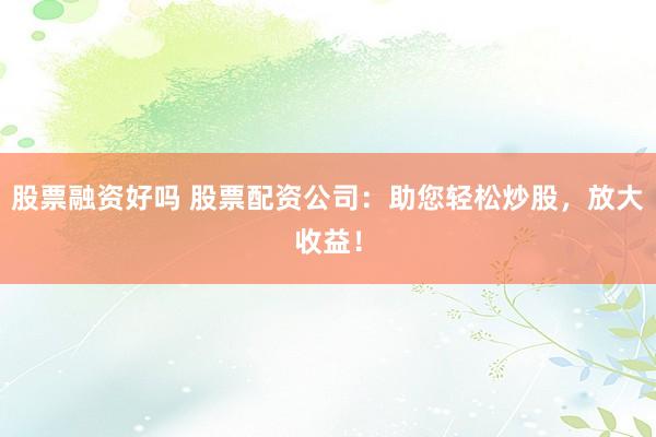 股票融资好吗 股票配资公司：助您轻松炒股，放大收益！